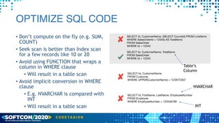 OPTIMIZE SQL CODE
• Don’t compute on the fly (e.g. SUM,
COUNT)


• Seek scan is better than Index scan
for a few records like 10 or 20


• Avoid using FUNCTION that wraps a
column in WHERE clause


• Will result in a table scan


• Avoid implicit conversion in WHERE
clause


• E.g. NVARCHAR is compared with
INT


• Will result in a table scan
SELECT Id, CustomerName, (SELECT Count(id) FROM LineItems 

WHERE SalesOrderId = 12345) AS TotalItems

FROM SalesOrder

WHERE Id = 12345
SELECT Id, CustomerName

FROM Customer

WHERE UPPER(CustomerName) = ‘CONTOSO’
SELECT Id, FirstName, LastName, EmployeeNumber

FROM Employee

WHERE EmployeeNumber = 123456789
NVARCHAR
INT
SELECT Id, CustomerName, TotalItems

FROM SalesOrder

WHERE Id = 12345
Table’s


Column
 