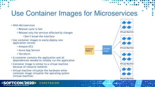 Use Container Images for Microservices
• With Microservices


• Release cycle is fast


• Release only the services affected by changes


• Don’t break the interface


• Use container images to easily deploy new
application version


• Amazon ECS


• Azure App Service


• Terraform


• A container contains the application and all
dependencies needed to reliably run the application


• Container image is similar to a virtual machine
because of resource isolation


• Virtual machine virtualize the hardware while
container image virtualize the operating system
(virtual machine)
Container
Registry
Orches-
trator
Virtual Machine
Virtual Machine
Virtual Machine
Virtual Machine
 