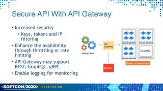 Secure API With API Gateway
• Increased security


• Keys, tokens and IP
filtering


• Enhance the availability
through throttling or rate
limiting


• API Gateway may support
REST, GraphQL, gRPC


• Enable logging for monitoring
Virtual Machine
Virtual Machine Serverless Functions
Virtual Machine
API
Gateway
Monitor
Mobile/Web
Private virtual network
GraphQL
 