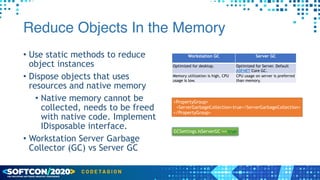 Reduce Objects In the Memory
• Use static methods to reduce
object instances


• Dispose objects that uses
resources and native memory


• Native memory cannot be
collected, needs to be freed
with native code. Implement
IDisposable interface.


• Workstation Server Garbage
Collector (GC) vs Server GC
Workstation GC Server GC
Optimized for desktop. Optimized for Server. Default
ASP.NET Core GC.
Memory utilization is high, CPU
usage is low.
CPU usage on server is preferred
than memory.
<PropertyGroup>


<ServerGarbageCollection>true</ServerGarbageCollection>


</PropertyGroup>
GCSettings.IsServerGC == true
 