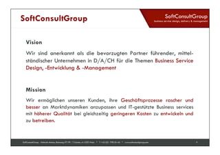 SoftConsultGroup 
business service design, delivery & management 
SoftConsultGroup 
Vision 
Wir sind anerkannt als die bevorzugten Partner führender, mittel-ständischer 
Unternehmen in D/A/CH für die Themen Business Service 
Design, -Entwicklung & -Management 
Mission 
Wir ermöglichen unseren Kunden, ihre Geschäftsprozesse rascher und 
besser an Marktdynamiken anzupassen und IT-gestützte Business services 
mit höherer Qualität bei gleichzeitig geringeren Kosten zu entwickeln und 
zu betreiben. 
SoftConsultGroup - Helmuth Antonu, Rennweg 97-99 / T-Center, A-1030 Wien * T +43 (0)1 798 04 46 * www.softconsultgroup.com 9 
 