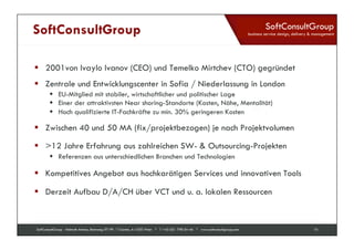 SoftConsultGroup 
business service design, delivery & management 
SoftConsultGroup 
§ 2001von Ivaylo Ivanov (CEO) und Temelko Mirtchev (CTO) gegründet 
§ Zentrale und Entwicklungscenter in Sofia / Niederlassung in London 
w EU-Mitglied mit stabiler, wirtschaftlicher und politischer Lage 
w Einer der attraktivsten Near shoring-Standorte (Kosten, Nähe, Mentalität) 
w Hoch qualifizierte IT-Fachkräfte zu min. 30% geringeren Kosten 
§ Zwischen 40 und 50 MA (fix/projektbezogen) je nach Projektvolumen 
§ >12 Jahre Erfahrung aus zahlreichen SW- & Outsourcing-Projekten 
w Referenzen aus unterschiedlichen Branchen und Technologien 
§ Kompetitives Angebot aus hochkarätigen Services und innovativen Tools 
§ Derzeit Aufbau D/A/CH über VCT und u. a. lokalen Ressourcen 
SoftConsultGroup - Helmuth Antonu, Rennweg 97-99 / T-Center, A-1030 Wien * T +43 (0)1 798 04 46 * www.softconsultgroup.com 10 
 
