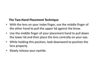 The Two-Hand Placement Technique
• With the lens on your index finger, use the middle finger of
the other hand to pull the upper lid against the brow.
• Use the middle finger of your placement hand to pull down
the lower lid and then place the lens centrally on your eye.
• While holding this position, look downward to position the
lens properly.
• Slowly release your eyelids.
 
