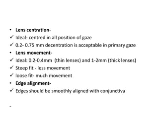 • Lens centration-
 Ideal- centred in all position of gaze
 0.2- 0.75 mm decentration is acceptable in primary gaze
• Lens movement-
 Ideal: 0.2-0.4mm (thin lenses) and 1-2mm (thick lenses)
 Steep fit - less movement
 loose fit- much movement
• Edge alignment-
 Edges should be smoothly aligned with conjunctiva
-
 