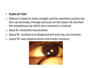 • PUSH UP TEST
o Patient is asked to looks straight and the examiner pushes the
lens up vertically, through pressure on the lower lid and then
the smoothness by which lens recenters is noticed.
o Ideal fit- Smoothly recentration
o Steep fit- resistance to displacement and may not recenter
o Loose fit- easy displacement and eractic recovery
.
 