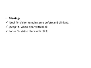 • Blinking-
 Ideal fit- Vision remain same before and blinking.
 Steep fit- vision clear with blink
 Loose fit- vision blurs with blink
 