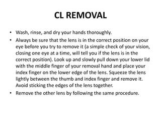 CL REMOVAL
• Wash, rinse, and dry your hands thoroughly.
• Always be sure that the lens is in the correct position on your
eye before you try to remove it (a simple check of your vision,
closing one eye at a time, will tell you if the lens is in the
correct position). Look up and slowly pull down your lower lid
with the middle finger of your removal hand and place your
index finger on the lower edge of the lens. Squeeze the lens
lightly between the thumb and index finger and remove it.
Avoid sticking the edges of the lens together.
• Remove the other lens by following the same procedure.
 