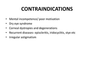 CONTRAINDICATIONS
• Mental incompetence/ poor motivation
• Dry eye syndrome
• Corneal dystropies and degenerations
• Recurrent diseases- episcleritis, iridocyclitis, stye etc
• Irregular astigmatism
 