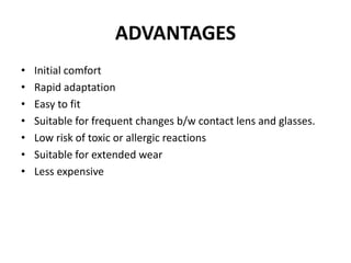 ADVANTAGES
• Initial comfort
• Rapid adaptation
• Easy to fit
• Suitable for frequent changes b/w contact lens and glasses.
• Low risk of toxic or allergic reactions
• Suitable for extended wear
• Less expensive
 