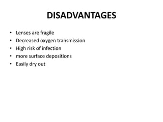 DISADVANTAGES
• Lenses are fragile
• Decreased oxygen transmission
• High risk of infection
• more surface depositions
• Easily dry out
 