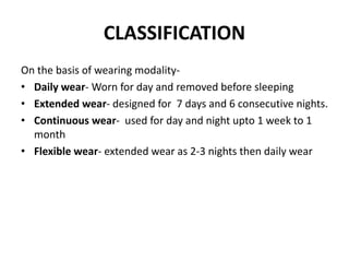 CLASSIFICATION
On the basis of wearing modality-
• Daily wear- Worn for day and removed before sleeping
• Extended wear- designed for 7 days and 6 consecutive nights.
• Continuous wear- used for day and night upto 1 week to 1
month
• Flexible wear- extended wear as 2-3 nights then daily wear
 