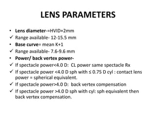 LENS PARAMETERS
• Lens diameter-=HVID+2mm
 Range available- 12-15.5 mm
• Base curve= mean K+1
 Range available- 7.6-9.6 mm
• Power/ back vertex power-
 If spectacle power<4.0 D: CL power same spectacle Rx
 If spectacle power <4.0 D sph with ≤ 0.75 D cyl : contact lens
power = spherical equivalent.
 If spectacle power>4.0 D: back vertex compensation
 If spectacle power >4.0 D sph with cyl: sph equivalent then
back vertex compensation.
 