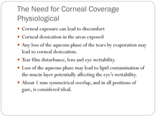 The Need for Corneal Coverage
Physiological
 Corneal exposure can lead to discomfort
 Corneal dessication in the areas exposed
 Any loss of the aqueous phase of the tears by evaporation may
lead to corneal desiccation.
 Tear film disturbance, lens and eye wettability.
 Loss of the aqueous phase may lead to lipid contamination of
the mucin layer potentially affecting the eye’s wettability.
 About 1 mm symmetrical overlap, and in all positions of
gaze, is considered ideal.
 