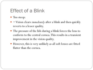 Effect of a Blink
 Too steep:
 −Vision clears immediately after a blink and then quickly
reverts to a lesser quality.
 The pressure of the lids during a blink forces the lens to
conform to the central cornea.This results in a transient
improvement in the vision quality.
 However, this is very unlikely as all soft lenses are fitted
flatter than the cornea.
 
