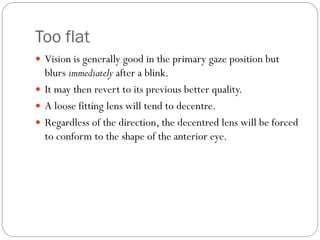 Too flat
 Vision is generally good in the primary gaze position but
blurs immediately after a blink.
 It may then revert to its previous better quality.
 A loose fitting lens will tend to decentre.
 Regardless of the direction, the decentred lens will be forced
to conform to the shape of the anterior eye.
 