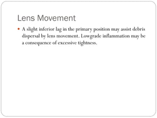Lens Movement
 A slight inferior lag in the primary position may assist debris
dispersal by lens movement. Lowgrade inflammation may be
a consequence of excessive tightness.
 
