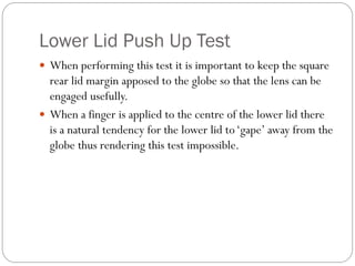 Lower Lid Push Up Test
 When performing this test it is important to keep the square
rear lid margin apposed to the globe so that the lens can be
engaged usefully.
 When a finger is applied to the centre of the lower lid there
is a natural tendency for the lower lid to‘gape’ away from the
globe thus rendering this test impossible.
 