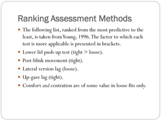 Ranking Assessment Methods
 The following list, ranked from the most predictive to the
least, is taken fromYoung, 1996.The factor to which each
test is more applicable is presented in brackets.
 Lower lid push-up test (tight > loose).
 Post-blink movement (tight).
 Lateral version lag (loose).
 Up-gaze lag (tight).
 Comfort and centration are of some value in loose fits only.
 