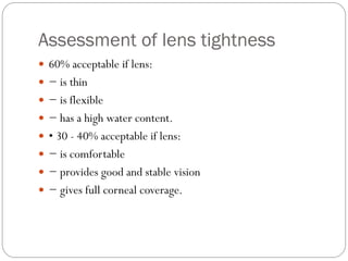 Assessment of lens tightness
 60% acceptable if lens:
 − is thin
 − is flexible
 − has a high water content.
 • 30 - 40% acceptable if lens:
 − is comfortable
 − provides good and stable vision
 − gives full corneal coverage.
 