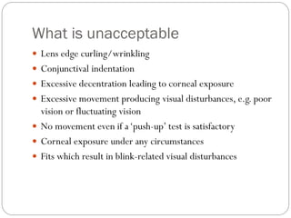 What is unacceptable
 Lens edge curling/wrinkling
 Conjunctival indentation
 Excessive decentration leading to corneal exposure
 Excessive movement producing visual disturbances, e.g. poor
vision or fluctuating vision
 No movement even if a‘push-up’ test is satisfactory
 Corneal exposure under any circumstances
 Fits which result in blink-related visual disturbances
 