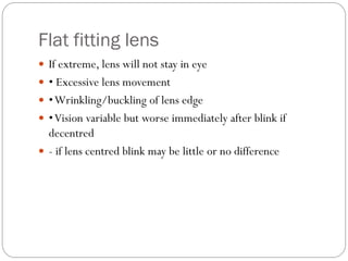 Flat fitting lens
 If extreme, lens will not stay in eye
 • Excessive lens movement
 •Wrinkling/buckling of lens edge
 •Vision variable but worse immediately after blink if
decentred
 - if lens centred blink may be little or no difference
 