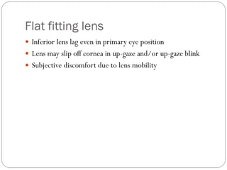 Flat fitting lens
 Inferior lens lag even in primary eye position
 Lens may slip off cornea in up-gaze and/or up-gaze blink
 Subjective discomfort due to lens mobility
 