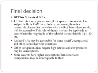 Final decision
 BVP for Spherical SCLs:
 4:1 Rule:As a very general rule, if the sphere component of an
astigmatic Rx is ≥ 4X the cylinder component, there is a
reasonable chance that the vision with the Rx’s best sphere result,
will be acceptable.This rule-of thumb may not be applicable to
cases where the magnitude of the cylinder is considerable ( ≥ 1.50
D).
 ReducedV/A may be acceptable for some‘social’, occupational
and other occasional wear situations.
 Other occupations may require high acuities and compromises
may be unacceptable.
 Some wearers have higher expectations than others and
compromises may be unacceptable to them.
 