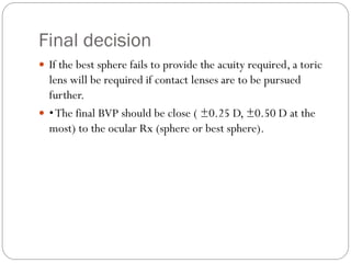 Final decision
 If the best sphere fails to provide the acuity required, a toric
lens will be required if contact lenses are to be pursued
further.
 •The final BVP should be close ( ±0.25 D, ±0.50 D at the
most) to the ocular Rx (sphere or best sphere).
 