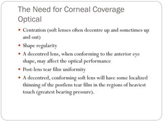 The Need for Corneal Coverage
Optical
 Centration (soft lenses often decentre up and sometimes up
and out)
 Shape regularity
 A decentred lens, when conforming to the anterior eye
shape, may affect the optical performance
 Post-lens tear film uniformity
 A decentred, conforming soft lens will have some localized
thinning of the postlens tear film in the regions of heaviest
touch (greatest bearing pressure).
 