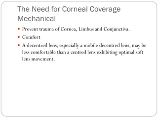 The Need for Corneal Coverage
Mechanical
 Prevent trauma of Cornea, Limbus and Conjunctiva.
 Comfort
 A decentred lens, especially a mobile decentred lens, may be
less comfortable than a centred lens exhibiting optimal soft
lens movement.
 
