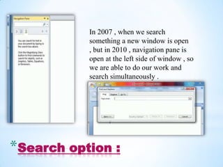 In 2007 , when we search
           something a new window is open
           , but in 2010 , navigation pane is
           open at the left side of window , so
           we are able to do our work and
           search simultaneously .




*Search option :
 