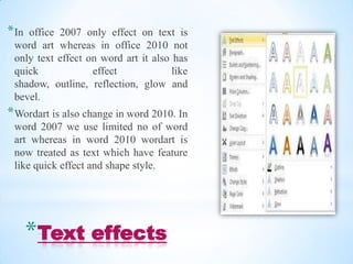 * Inoffice 2007 only effect on text is
 word art whereas in office 2010 not
 only text effect on word art it also has
 quick             effect             like
 shadow, outline, reflection, glow and
 bevel.
* Wordart is also change in word 2010. In
 word 2007 we use limited no of word
 art whereas in word 2010 wordart is
 now treated as text which have feature
 like quick effect and shape style.




       *Text effects
 