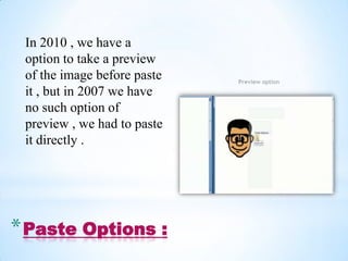 In 2010 , we have a
 option to take a preview
 of the image before paste   Preview option
 it , but in 2007 we have
 no such option of
 preview , we had to paste
 it directly .




* Paste Options :
 
