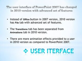• Instead of Office button in 2007 version, 2010 version
  has File tab with advanced set of features.

• The Transitions tab has been separated from
  Animations tab in 2010 version.

• There are more animation effects provided to a user
  in 2010 version as compared to PowerPoint 2007.
 