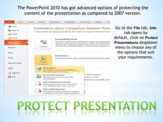 The PowerPoint 2010 has got advanced options of protecting the
   content of the presentation as compared to 2007 version.


                                              Go to the File tab, Info
                                                   tab opens by
                                             default, click on Protect
                                             Presentations dropdown
                                              menu to choose any of
                                               the options that suit
                                                your requirements.
 