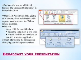 We have the new an additional
features The Broadcast Slide Show in
PowerPoint 2010.

Microsoft PowerPoint 2010 enable
us to present, share a slide show with
anyone, anywhere, over the Web as
remote audience.
We can
     send URL for our slide show.
      pause the slide show at any time,
      re-send the URL to attendees, or
     switch to another application
without interrupting the broadcast or
displaying our desktop to attendees.




BROADCAST                YOUR PRESENTATION
 