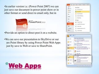 •In earlier version i.e. (Power Point 2007) we can
just save our document in power point show or in
other format or send direct to email only, but in




•Provide an option to direct post it on a website.

•We can save our presentation to SkyDrive or our
 are Point library by using Power Point Web Apps
 just by save to Web or save to SharePoint.




*Web Apps
 