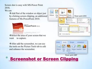 Screen shot is easy with MS-Power Point
2010,
We can
    Add Part of the window or object just
    by clicking screen clipping, an additional               Power point 2010
    features of Ms-PowerPoint 2010.




    Select the area of your screen that we
    want to capture.

    After add the screenshot, we can use
    the tools on the Picture Tools tab to edit
    and enhance the screenshot.

                                                 Power point 2007


*    Screenshot or Screen Clipping
 