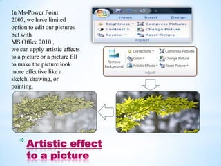 In Ms-Power Point
2007, we have limited
option to edit our pictures
but with
MS Office 2010 ,
we can apply artistic effects
to a picture or a picture fill
to make the picture look
more effective like a
                                 .
sketch, drawing, or
painting.



   .                                 .
   * Artistic effect
       to a picture
 