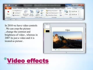 In 2010 we have video controls
. We can crop the picture
, change the contrast and
brightness of video , whereas in
2007 its just a video and it is
treated as picture .




*Video effects
 