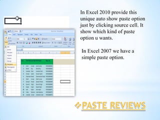 In Excel 2010 provide this
unique auto show paste option
just by clicking source cell. It
show which kind of paste
option u wants.

In Excel 2007 we have a
simple paste option.
 