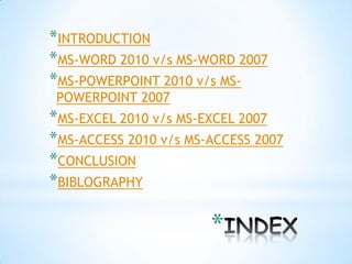 *INTRODUCTION
*MS-WORD 2010 v/s MS-WORD 2007
*MS-POWERPOINT 2010 v/s MS-
 POWERPOINT 2007
*MS-EXCEL 2010 v/s MS-EXCEL 2007
*MS-ACCESS 2010 v/s MS-ACCESS 2007
*CONCLUSION
*BIBLOGRAPHY

                       *
 