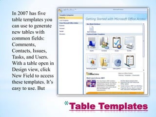 In 2007 has five
table templates you
can use to generate
new tables with
common fields:
Comments,
Contacts, Issues,
Tasks, and Users.
With a table open in
Design view, click
New Field to access
these templates. It’s
easy to use. But


                        *Table Templates
 