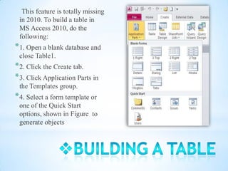 This feature is totally missing
 in 2010. To build a table in
 MS Access 2010, do the
 following:
* 1. Open a blank database and
 close Table1.
* 2. Click the Create tab.
* 3. Click Application Parts in
 the Templates group.
* 4. Select a form template or
 one of the Quick Start
 options, shown in Figure to
 generate objects
 