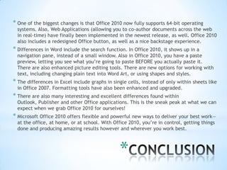 * One of the biggest changes is that Office 2010 now fully supports 64-bit operating
  systems. Also, Web Applications (allowing you to co-author documents across the web
  in real-time) have finally been implemented in the newest release, as well. Office 2010
  also includes a redesigned Office button, as well as a nice backstage experience.
* Differences in Word include the search function. In Office 2010, it shows up in a
  navigation pane, instead of a small window. Also in Office 2010, you have a paste
  preview, letting you see what you’re going to paste BEFORE you actually paste it.
  There are also enhanced picture editing tools. There are new options for working with
  text, including changing plain text into Word Art, or using shapes and styles.
* The differences in Excel include graphs in single cells, instead of only within sheets like
  in Office 2007. Formatting tools have also been enhanced and upgraded.
* There are also many interesting and excellent differences found within
  Outlook, Publisher and other Office applications. This is the sneak peak at what we can
  expect when we grab Office 2010 for ourselves!
* Microsoft Office 2010 offers flexible and powerful new ways to deliver your best work—
  at the office, at home, or at school. With Office 2010, you’re in control, getting things
  done and producing amazing results however and wherever you work best.



                                                *
 