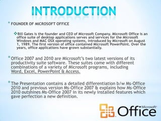 * FOUNDER OF MICROSOFT OFFICE

  Bill Gates is the founder and CEO of Microsoft Company. Microsoft Office is an
    office suite of desktop applications serves and services for the Microsoft
    Windows and MAC OSX operating systems, introduced by Microsoft on August
    1, 1989. The first version of office contained Microsoft PowerPoint. Over the
    years, office applications have grown substantially.


* Office 2007 and 2010 are Microsoft’s two latest versions of its
 productivity suite software. These suites come with different
 combinations of a variety of Microsoft programs, including
 Word, Excel, PowerPoint & Access.

* The Presentation contains a detailed differentiation b/w Ms-Office
 2010 and previous version Ms-Office 2007 & explains how Ms-Office
 2010 outshines Ms-Office 2007 in its newly installed features which
 gave perfection a new definition.
 