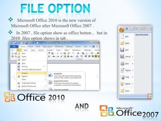  Microsoft Office 2010 is the new version of
Microsoft Office after Microsoft Office 2007 .
 In 2007 , file option show as office button , but in
2010 files option shows in tab .
 