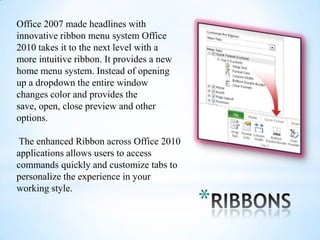 Office 2007 made headlines with
innovative ribbon menu system Office
2010 takes it to the next level with a
more intuitive ribbon. It provides a new
home menu system. Instead of opening
up a dropdown the entire window
changes color and provides the
save, open, close preview and other
options.

 The enhanced Ribbon across Office 2010
applications allows users to access
commands quickly and customize tabs to
personalize the experience in your

                                           *
working style.
 