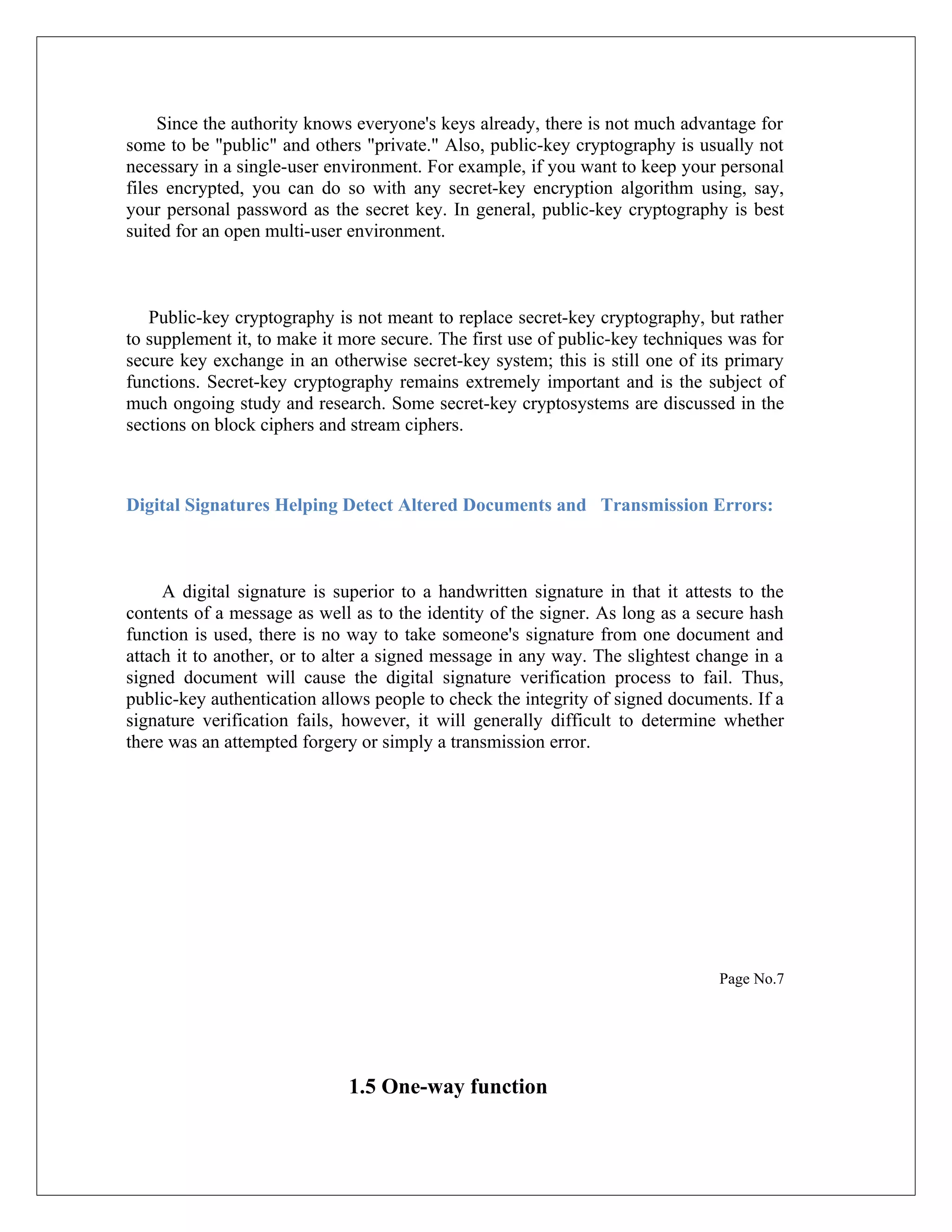 Since the authority knows everyone's keys already, there is not much advantage for some to be "public" and others "private." Also, public-key cryptography is usually not necessary in a single-user environment. For example, if you want to keep your personal files encrypted, you can do so with any secret-key encryption algorithm using, say, your personal password as the secret key. In general, public-key cryptography is best suited for an open multi-user environment. Public-key cryptography is not meant to replace secret-key cryptography, but rather to supplement it, to make it more secure. The first use of public-key techniques was for secure key exchange in an otherwise secret-key system; this is still one of its primary functions. Secret-key cryptography remains extremely important and is the subject of much ongoing study and research. Some secret-key cryptosystems are discussed in the sections on block ciphers and stream ciphers. Digital Signatures Helping Detect Altered Documents and Transmission Errors: A digital signature is superior to a handwritten signature in that it attests to the contents of a message as well as to the identity of the signer. As long as a secure hash function is used, there is no way to take someone's signature from one document and attach it to another, or to alter a signed message in any way. The slightest change in a signed document will cause the digital signature verification process to fail. Thus, public-key authentication allows people to check the integrity of signed documents. If a signature verification fails, however, it will generally difficult to determine whether there was an attempted forgery or simply a transmission error. Page No.7 1.5 One-way function 
