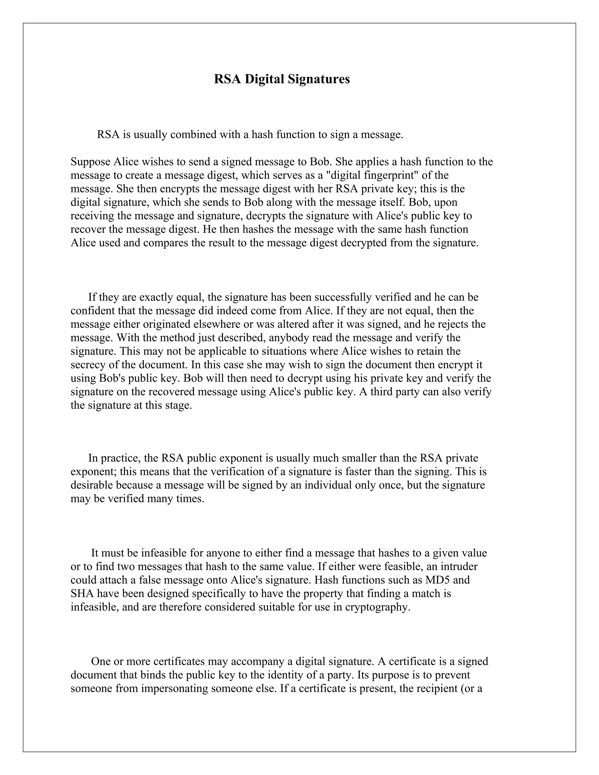 RSA Digital Signatures RSA is usually combined with a hash function to sign a message. Suppose Alice wishes to send a signed message to Bob. She applies a hash function to the message to create a message digest, which serves as a "digital fingerprint" of the message. She then encrypts the message digest with her RSA private key; this is the digital signature, which she sends to Bob along with the message itself. Bob, upon receiving the message and signature, decrypts the signature with Alice's public key to recover the message digest. He then hashes the message with the same hash function Alice used and compares the result to the message digest decrypted from the signature. If they are exactly equal, the signature has been successfully verified and he can be confident that the message did indeed come from Alice. If they are not equal, then the message either originated elsewhere or was altered after it was signed, and he rejects the message. With the method just described, anybody read the message and verify the signature. This may not be applicable to situations where Alice wishes to retain the secrecy of the document. In this case she may wish to sign the document then encrypt it using Bob's public key. Bob will then need to decrypt using his private key and verify the signature on the recovered message using Alice's public key. A third party can also verify the signature at this stage. In practice, the RSA public exponent is usually much smaller than the RSA private exponent; this means that the verification of a signature is faster than the signing. This is desirable because a message will be signed by an individual only once, but the signature may be verified many times. It must be infeasible for anyone to either find a message that hashes to a given value or to find two messages that hash to the same value. If either were feasible, an intruder could attach a false message onto Alice's signature. Hash functions such as MD5 and SHA have been designed specifically to have the property that finding a match is infeasible, and are therefore considered suitable for use in cryptography. One or more certificates may accompany a digital signature. A certificate is a signed document that binds the public key to the identity of a party. Its purpose is to prevent someone from impersonating someone else. If a certificate is present, the recipient (or a 